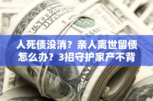武汉人死债没消？亲人离世留债怎么办？3招守护家产不背锅