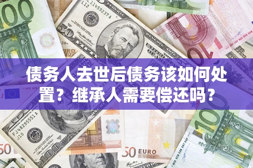 武汉债务人去世后债务该如何处置？继承人需要偿还吗？