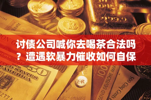 武汉讨债公司喊你去喝茶合法吗？遭遇软暴力催收如何自保？