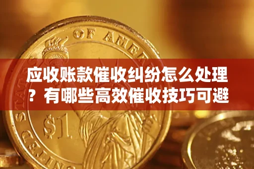 武汉应收账款催收纠纷怎么处理？有哪些高效催收技巧可避免坏账？